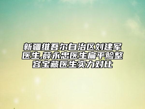 新疆维吾尔自治区刘建军医生,薛永忠医生扁平脸整容宝藏医生实力对比