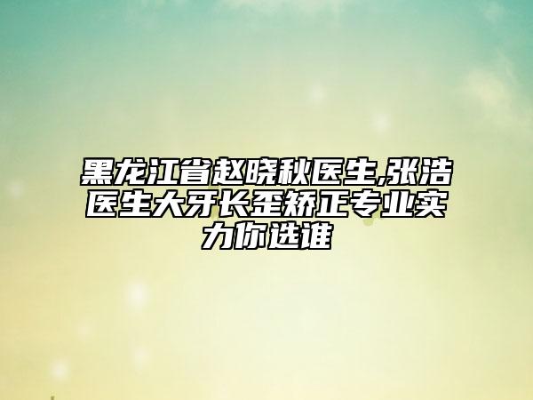 黑龙江省赵晓秋医生,张浩医生大牙长歪矫正专业实力你选谁
