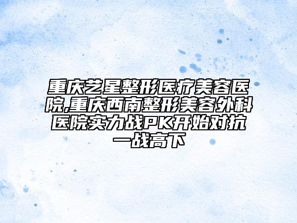 重庆艺星整形医疗美容医院,重庆西南整形美容外科医院实力战PK开始对抗一战高下