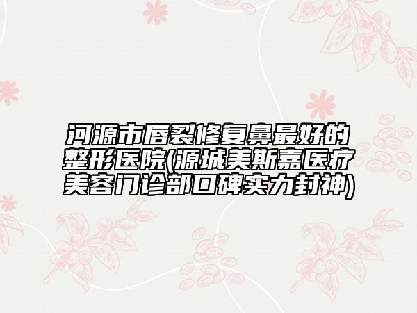河源市唇裂修复鼻最好的整形医院(源城美斯嘉医疗美容门诊部口碑实力封神)