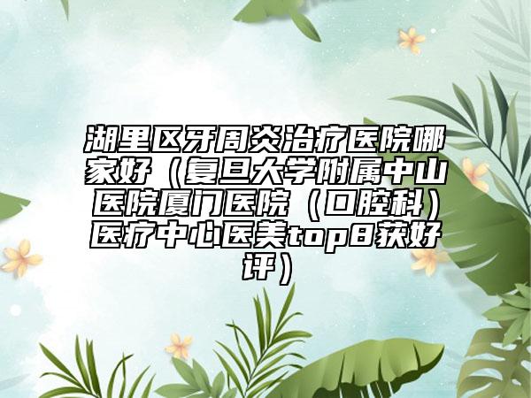 湖里区牙周炎治疗医院哪家好(复旦大学附属中山医院厦门医院(口腔科)医疗中心医美top8获好评)