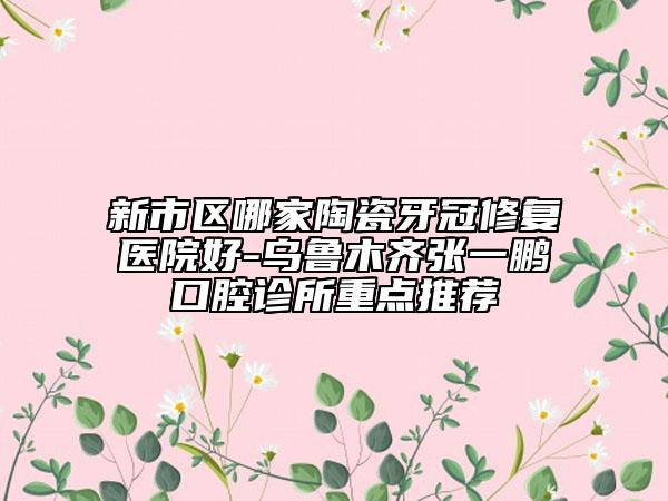 新市区哪家陶瓷牙冠修复医院好-乌鲁木齐张一鹏口腔诊所重点推荐