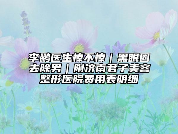 李鹏医生棒不棒｜黑眼圈去除男｜附济南君子美容整形医院费用表明细