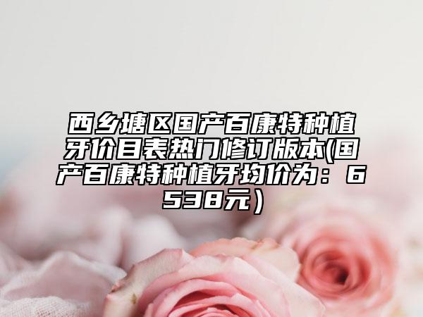 西乡塘区国产百康特种植牙价目表热门修订版本(国产百康特种植牙均价为：6538元）