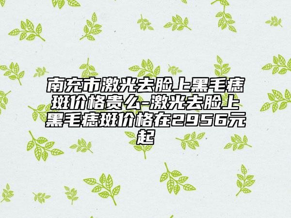 南充市激光去脸上黑毛痣斑价格贵么-激光去脸上黑毛痣斑价格在2956元起