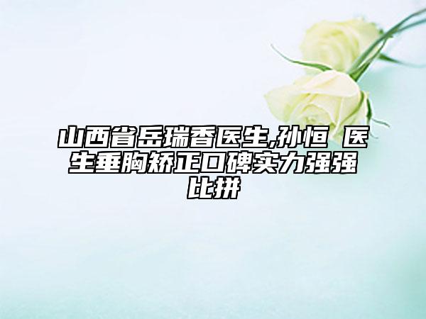 山西省岳瑞香医生,孙恒赟医生垂胸矫正口碑实力强强比拼