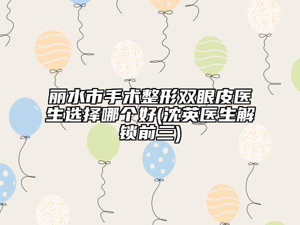丽水市手术整形双眼皮医生选择哪个好(沈英医生解锁前三)