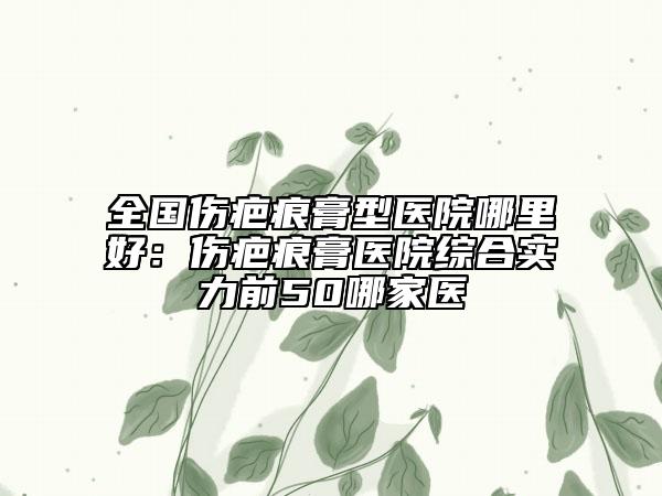 全国伤疤痕膏型医院哪里好：伤疤痕膏医院综合实力前50哪家医