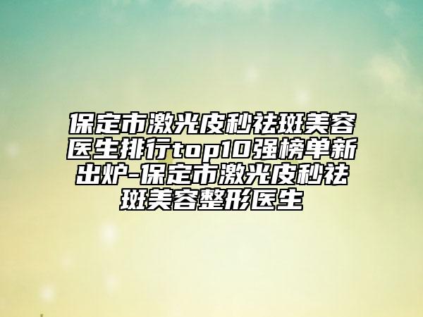 保定市激光皮秒祛斑美容医生排行top10强榜单新出炉-保定市激光皮秒祛斑美容整形医生