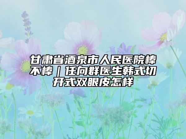 甘肃省酒泉市人民医院棒不棒｜任向群医生韩式切开式双眼皮怎样