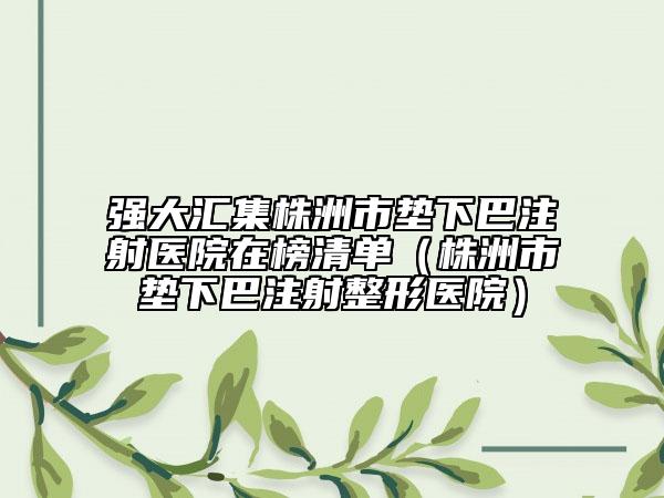 强大汇集株洲市垫下巴注射医院在榜清单（株洲市垫下巴注射整形医院）