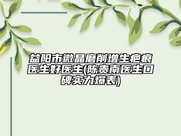 益阳市微晶磨削增生疤痕医生好医生(陈贵南医生口碑实力爆表)