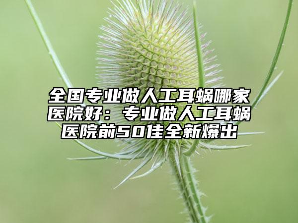 全国专业做人工耳蜗哪家医院好：专业做人工耳蜗医院前50佳全新爆出