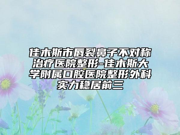 佳木斯市唇裂鼻子不对称治疗医院整形-佳木斯大学附属口腔医院整形外科实力稳居前三