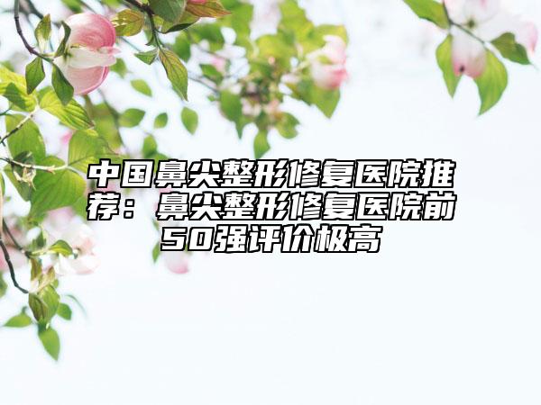 中国鼻尖整形修复医院推荐：鼻尖整形修复医院前50强评价极高