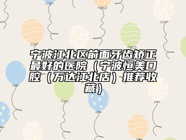 宁波江北区前面牙齿矫正最好的医院（宁波恒美口腔（万达江北店）推荐收藏）