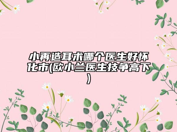 小再造耳术哪个医生好怀化市(欧小兰医生技争高下)