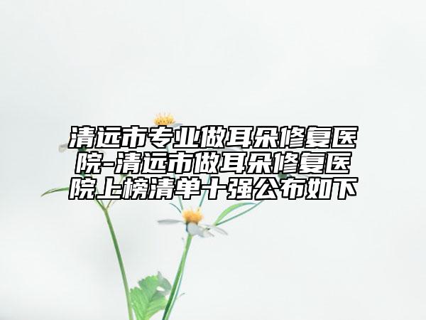清远市专业做耳朵修复医院-清远市做耳朵修复医院上榜清单十强公布如下
