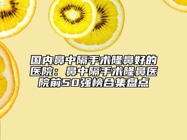 国内鼻中隔手术隆鼻好的医院：鼻中隔手术隆鼻医院前50强榜合集盘点