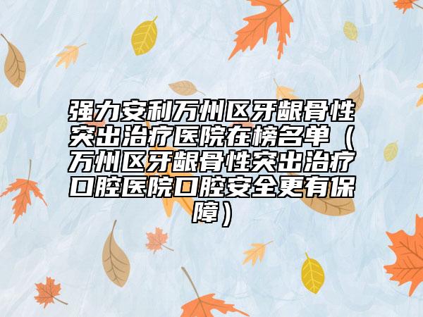 强力安利万州区牙龈骨性突出治疗医院在榜名单（万州区牙龈骨性突出治疗口腔医院口腔安全更有保障）