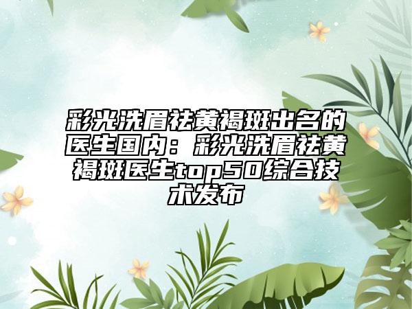 彩光洗眉祛黄褐斑出名的医生国内：彩光洗眉祛黄褐斑医生top50综合技术发布