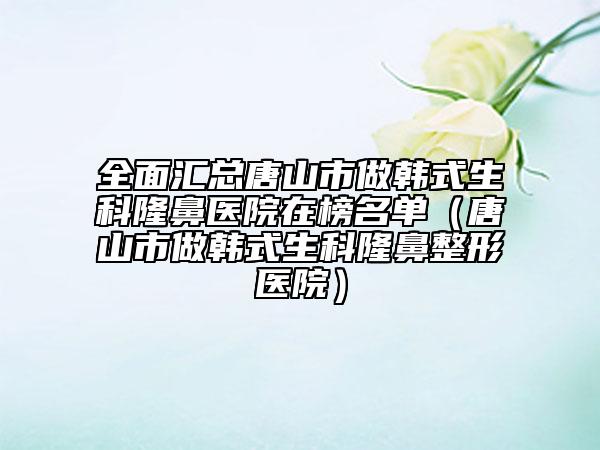全面汇总唐山市做韩式生科隆鼻医院在榜名单（唐山市做韩式生科隆鼻整形医院）