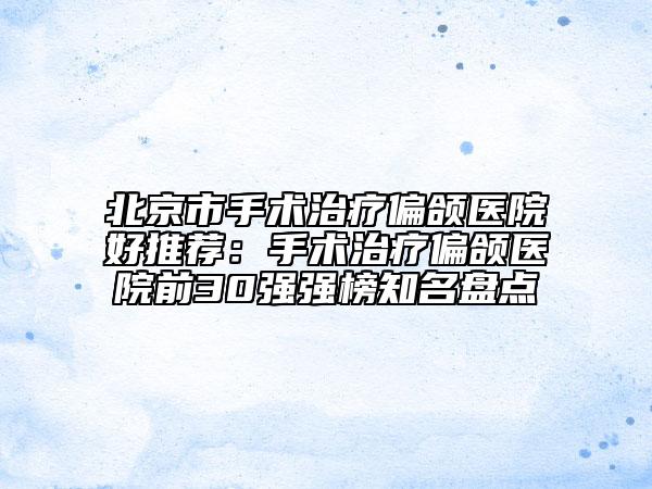 北京市手术治疗偏颌医院好推荐：手术治疗偏颌医院前30强强榜知名盘点