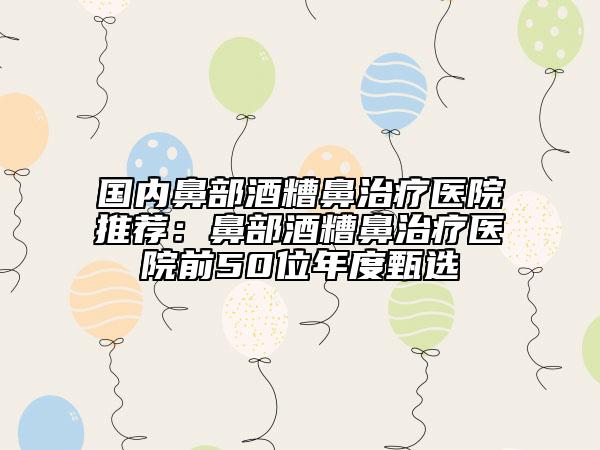 国内鼻部酒糟鼻治疗医院推荐：鼻部酒糟鼻治疗医院前50位年度甄选