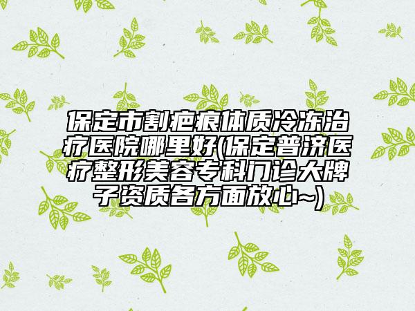保定市割疤痕体质冷冻治疗医院哪里好(保定普济医疗整形美容专科门诊大牌子资质各方面放心~)