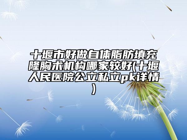 十堰市好做自体脂肪填充隆胸术机构哪家较好(十堰人民医院公立私立pk详情)