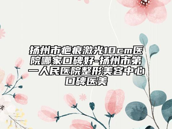 扬州市疤痕激光10cm医院哪家口碑好-扬州市第一人民医院整形美容中心口碑医美
