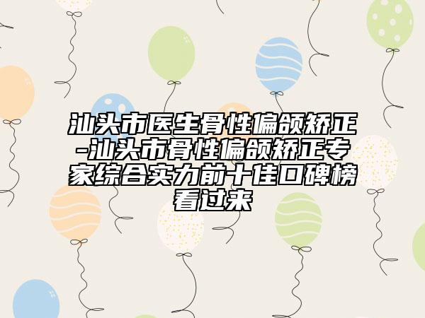 汕头市医生骨性偏颌矫正-汕头市骨性偏颌矫正专家综合实力前十佳口碑榜看过来
