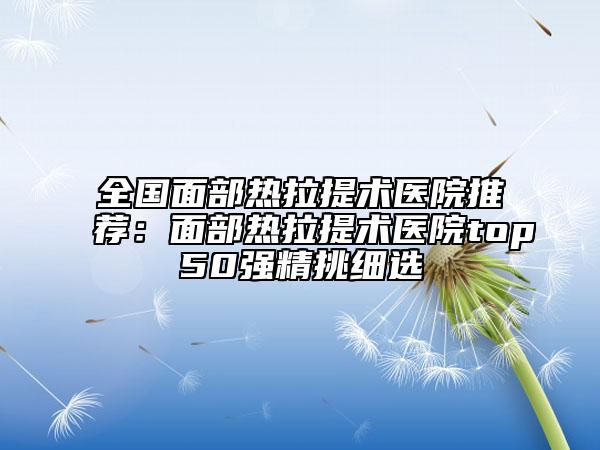 全国面部热拉提术医院推荐：面部热拉提术医院top50强精挑细选