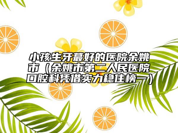 小孩生牙蕞好的医院余姚市（余姚市第二人民医院口腔科凭借实力稳住榜一）