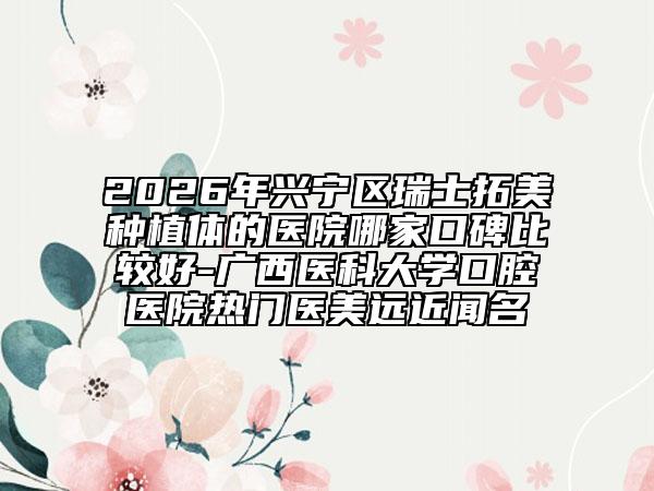 2026年兴宁区瑞士拓美种植体的医院哪家口碑比较好-广西医科大学口腔医院热门医美远近闻名