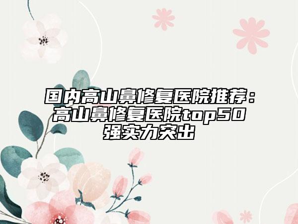 国内高山鼻修复医院推荐：高山鼻修复医院top50强实力突出