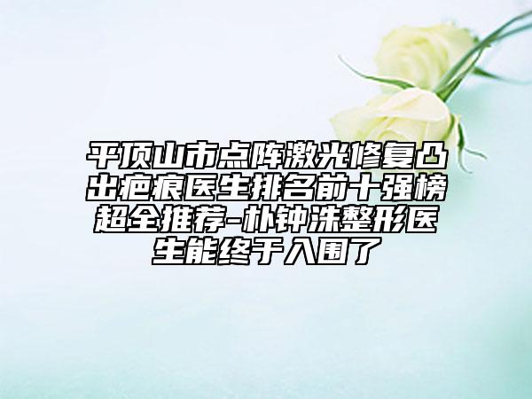 平顶山市点阵激光修复凸出疤痕医生排名前十强榜超全推荐-朴钟洙整形医生能终于入围了