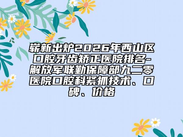 崭新出炉2026年西山区口腔牙齿矫正医院排名-解放军联勤保障部九二零医院口腔科紧抓技术、口碑、价格