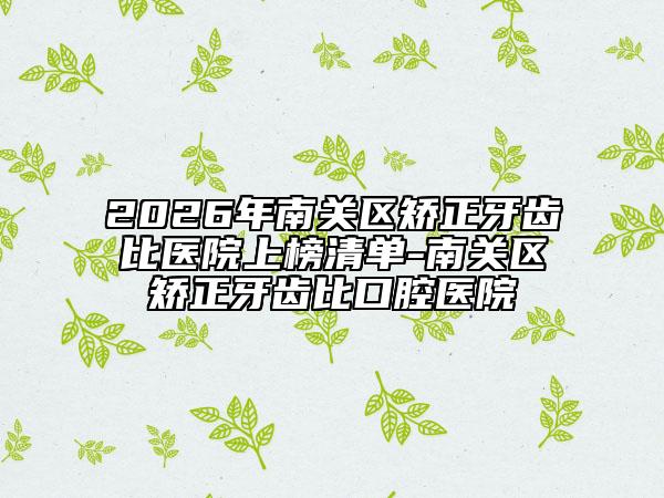 2026年南关区矫正牙齿比医院上榜清单-南关区矫正牙齿比口腔医院