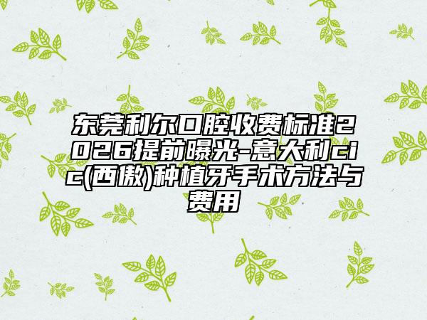 东莞利尔口腔收费标准2026提前曝光-意大利cic(西傲)种植牙手术方法与费用