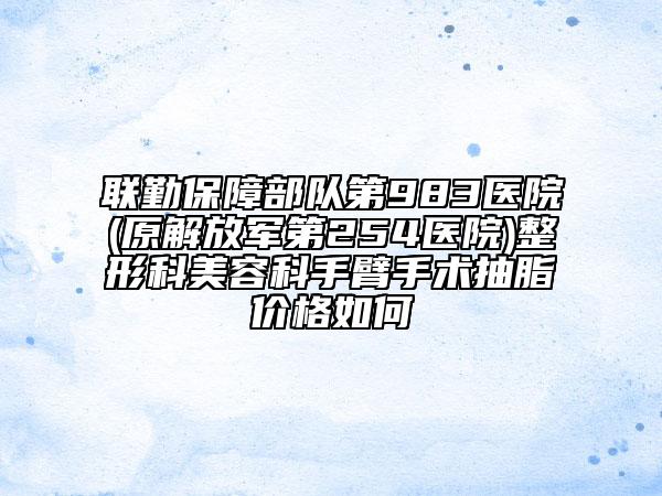 联勤保障部队第983医院(原解放军第254医院)整形科美容科手臂手术抽脂价格如何