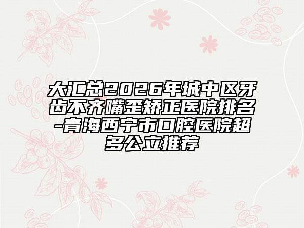 大汇总2026年城中区牙齿不齐嘴歪矫正医院排名-青海西宁市口腔医院超多公立推荐