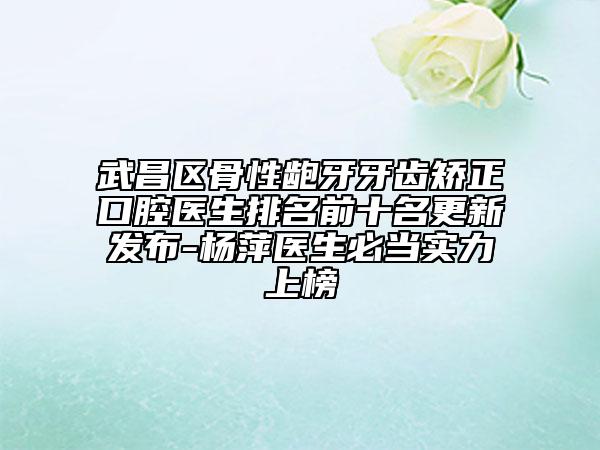 武昌区骨性龅牙牙齿矫正口腔医生排名前十名更新发布-杨萍医生必当实力上榜