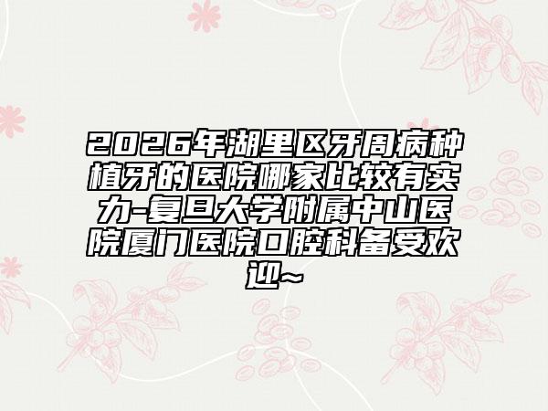 2026年湖里区牙周病种植牙的医院哪家比较有实力-复旦大学附属中山医院厦门医院口腔科备受欢迎~