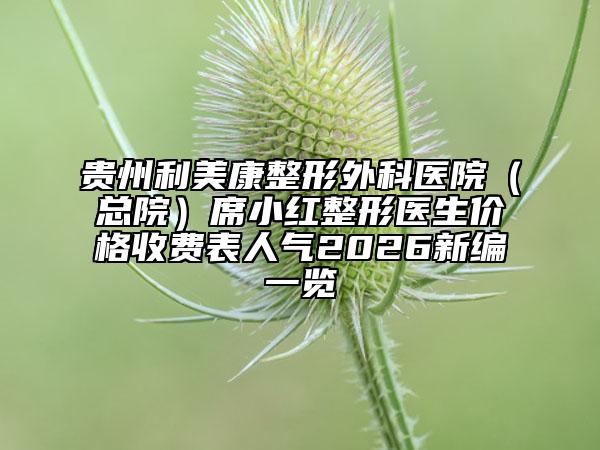 贵州利美康整形外科医院（总院）席小红整形医生价格收费表人气2026新编一览
