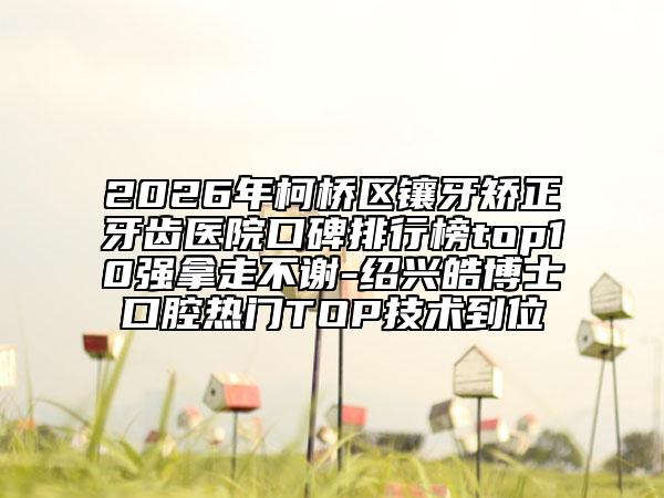 2026年柯桥区镶牙矫正牙齿医院口碑排行榜top10强拿走不谢-绍兴皓博士口腔热门TOP技术到位