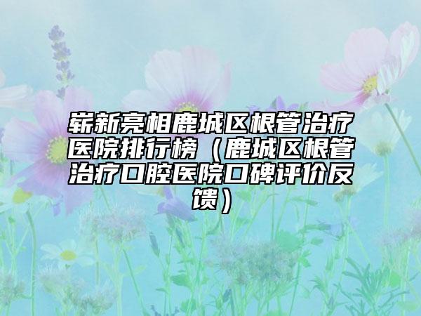 崭新亮相鹿城区根管治疗医院排行榜（鹿城区根管治疗口腔医院口碑评价反馈）