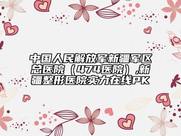 中国人民解放军新疆军区总医院（474医院）,新疆整形医院实力在线PK