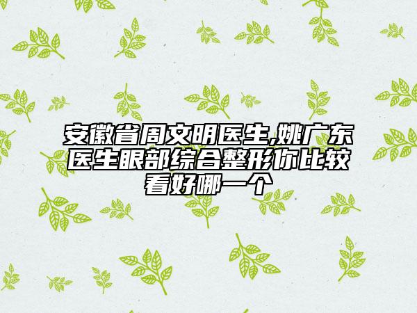 安徽省周文明医生,姚广东医生眼部综合整形你比较看好哪一个