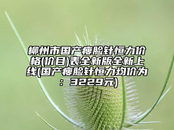 柳州市国产瘦脸针恒力价格(价目)表全新版全新上线(国产瘦脸针恒力均价为：3229元)